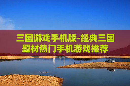 三国游戏手机版-经典三国题材热门手机游戏推荐