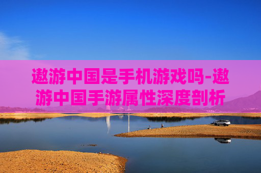 遨游中国是手机游戏吗-遨游中国手游属性深度剖析 遨游中国是手机游戏吗-遨游中国手游属性深度剖析