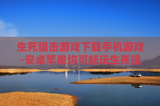 生死狙击游戏下载手机游戏-安卓苹果均可畅玩生死狙击手游下载 生死狙击游戏下载手机游戏-安卓苹果均可畅玩生死狙击手游下载