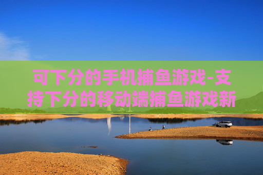 可下分的手机捕鱼游戏-支持下分的移动端捕鱼游戏新选择 可下分的手机捕鱼游戏-支持下分的移动端捕鱼游戏新选择