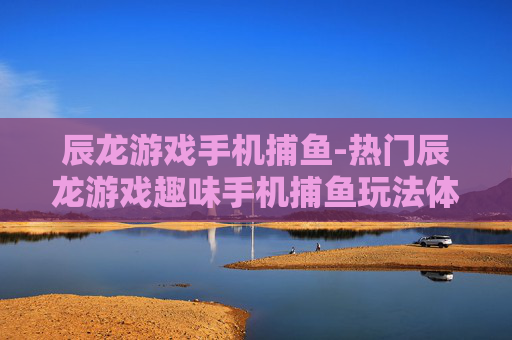 辰龙游戏手机捕鱼-热门辰龙游戏趣味手机捕鱼玩法体验 辰龙游戏手机捕鱼-热门辰龙游戏趣味手机捕鱼玩法体验