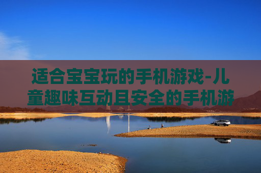 适合宝宝玩的手机游戏-儿童趣味互动且安全的手机游戏选择 适合宝宝玩的手机游戏-儿童趣味互动且安全的手机游戏选择