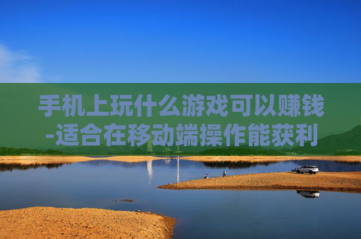 手机上玩什么游戏可以赚钱-适合在移动端操作能获利的游戏推荐 手机上玩什么游戏可以赚钱-适合在移动端操作能获利的游戏推荐
