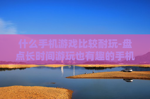 什么手机游戏比较耐玩-盘点长时间游玩也有趣的手机游戏 什么手机游戏比较耐玩-盘点长时间游玩也有趣的手机游戏