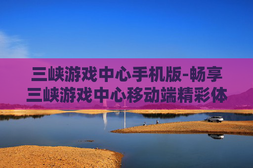 三峡游戏中心手机版-畅享三峡游戏中心移动端精彩体验 三峡游戏中心手机版-畅享三峡游戏中心移动端精彩体验