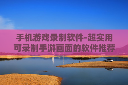 手机游戏录制软件-超实用可录制手游画面的软件推荐