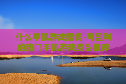 什么手机游戏赚钱-可盈利的热门手机游戏类型推荐 什么手机游戏赚钱-可盈利的热门手机游戏类型推荐