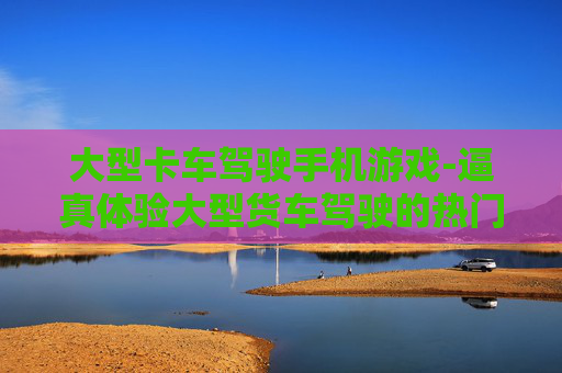大型卡车驾驶手机游戏-逼真体验大型货车驾驶的热门手游 大型卡车驾驶手机游戏-逼真体验大型货车驾驶的热门手游