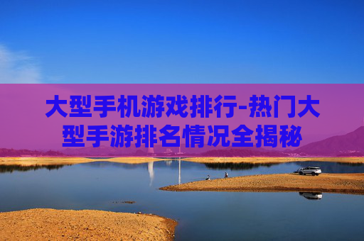 大型手机游戏排行-热门大型手游排名情况全揭秘