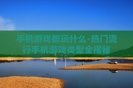 手机游戏都玩什么-热门流行手机游戏类型全揭秘 手机游戏都玩什么-热门流行手机游戏类型全揭秘