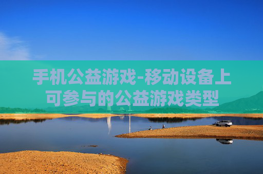 手机公益游戏-移动设备上可参与的公益游戏类型 手机公益游戏-移动设备上可参与的公益游戏类型