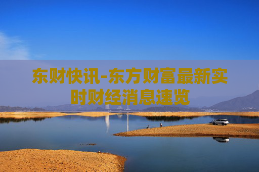 东财快讯-东方财富最新实时财经消息速览 东财快讯-东方财富最新实时财经消息速览