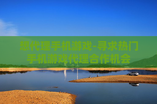 想代理手机游戏-寻求热门手机游戏代理合作机会 想代理手机游戏-寻求热门手机游戏代理合作机会
