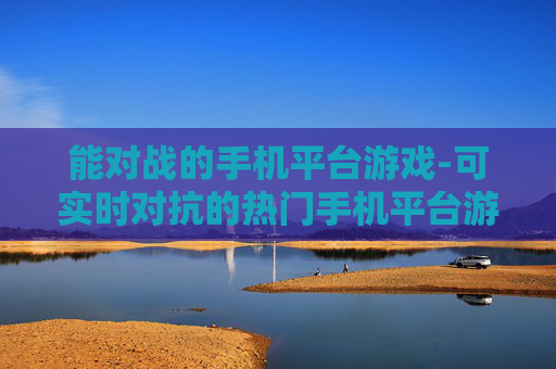 能对战的手机平台游戏-可实时对抗的热门手机平台游戏选择 能对战的手机平台游戏-可实时对抗的热门手机平台游戏选择
