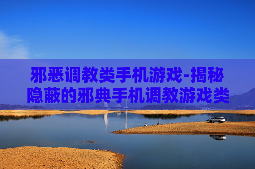 邪恶调教类手机游戏-揭秘隐蔽的邪典手机调教游戏类型 邪恶调教类手机游戏-揭秘隐蔽的邪典手机调教游戏类型
