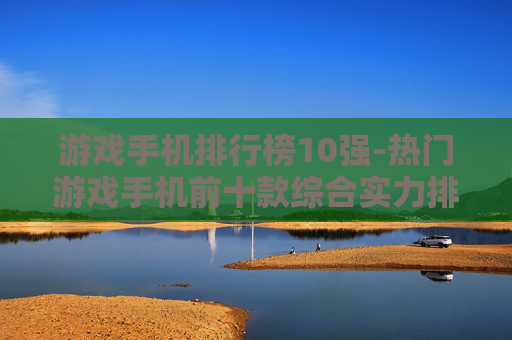 游戏手机排行榜10强-热门游戏手机前十款综合实力排名 游戏手机排行榜10强-热门游戏手机前十款综合实力排名