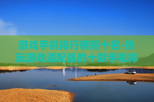 游戏手机排行榜前十名-热玩游戏适配强的十款手机排行 游戏手机排行榜前十名-热玩游戏适配强的十款手机排行