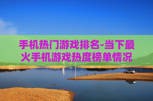 手机热门游戏排名-当下最火手机游戏热度榜单情况