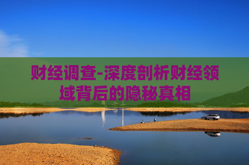 财经调查-深度剖析财经领域背后的隐秘真相 财经调查-深度剖析财经领域背后的隐秘真相
