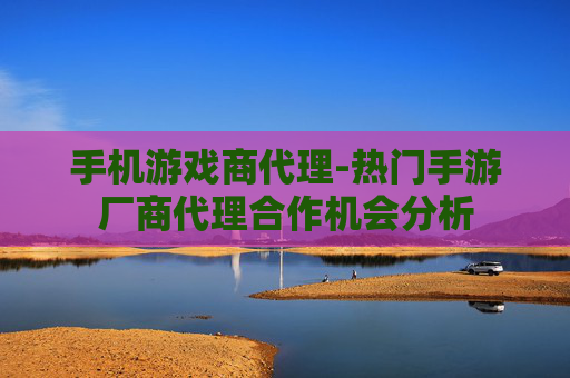 手机游戏商代理-热门手游厂商代理合作机会分析 手机游戏商代理-热门手游厂商代理合作机会分析