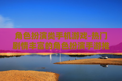 角色扮演类手机游戏-热门剧情丰富的角色扮演手游推荐 角色扮演类手机游戏-热门剧情丰富的角色扮演手游推荐