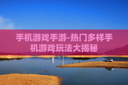 手机游戏手游-热门多样手机游戏玩法大揭秘 手机游戏手游-热门多样手机游戏玩法大揭秘
