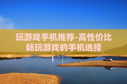 玩游戏手机推荐-高性价比畅玩游戏的手机选择 玩游戏手机推荐-高性价比畅玩游戏的手机选择
