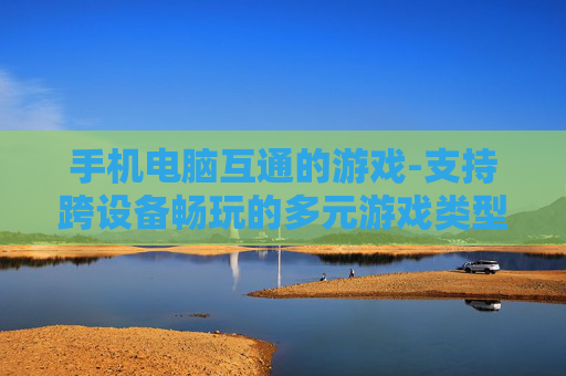手机电脑互通的游戏-支持跨设备畅玩的多元游戏类型 手机电脑互通的游戏-支持跨设备畅玩的多元游戏类型