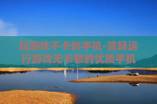 玩游戏不卡的手机-流畅运行游戏无卡顿的优质手机 玩游戏不卡的手机-流畅运行游戏无卡顿的优质手机