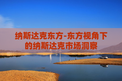 纳斯达克东方-东方视角下的纳斯达克市场洞察 纳斯达克东方-东方视角下的纳斯达克市场洞察
