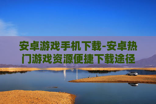 安卓游戏手机下载-安卓热门游戏资源便捷下载途径 安卓游戏手机下载-安卓热门游戏资源便捷下载途径