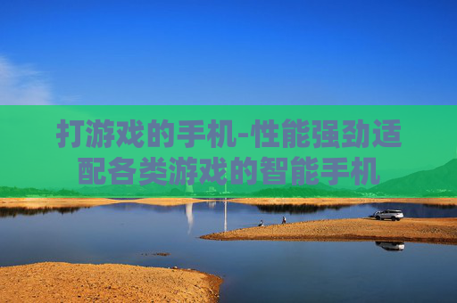 打游戏的手机-性能强劲适配各类游戏的智能手机 打游戏的手机-性能强劲适配各类游戏的智能手机