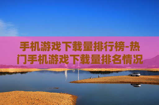 手机游戏下载量排行榜-热门手机游戏下载量排名情况