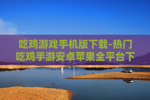 吃鸡游戏手机版下载-热门吃鸡手游安卓苹果全平台下载 吃鸡游戏手机版下载-热门吃鸡手游安卓苹果全平台下载