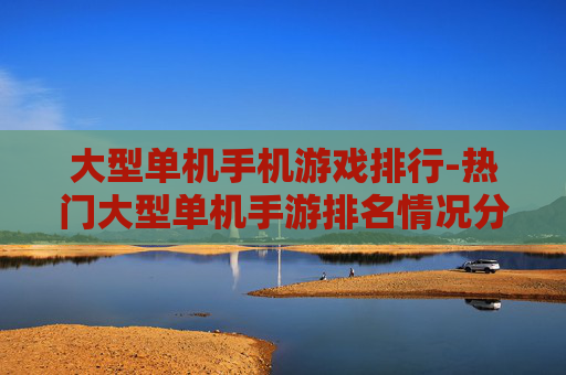 大型单机手机游戏排行-热门大型单机手游排名情况分析 大型单机手机游戏排行-热门大型单机手游排名情况分析