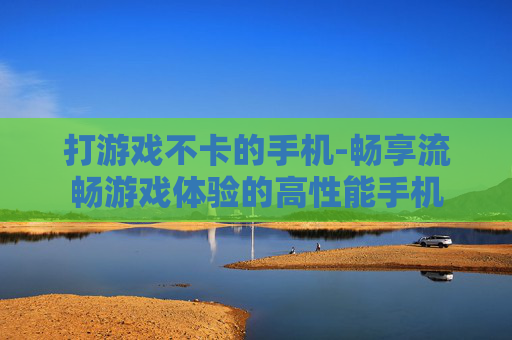 打游戏不卡的手机-畅享流畅游戏体验的高性能手机 打游戏不卡的手机-畅享流畅游戏体验的高性能手机