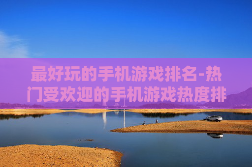 最好玩的手机游戏排名-热门受欢迎的手机游戏热度排行情况