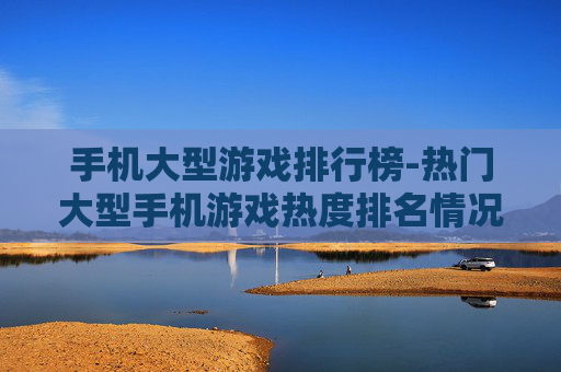 手机大型游戏排行榜-热门大型手机游戏热度排名情况