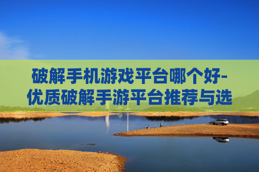 破解手机游戏平台哪个好-优质破解手游平台推荐与选择指南 破解手机游戏平台哪个好-优质破解手游平台推荐与选择指南