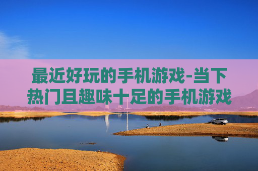最近好玩的手机游戏-当下热门且趣味十足的手机游戏推荐 最近好玩的手机游戏-当下热门且趣味十足的手机游戏推荐