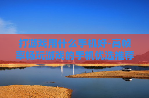 打游戏用什么手机好-高帧率畅玩游戏的手机优选推荐