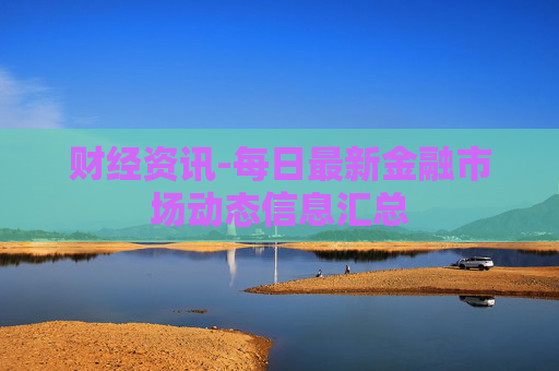 财经资讯-每日最新金融市场动态信息汇总 财经资讯-每日最新金融市场动态信息汇总