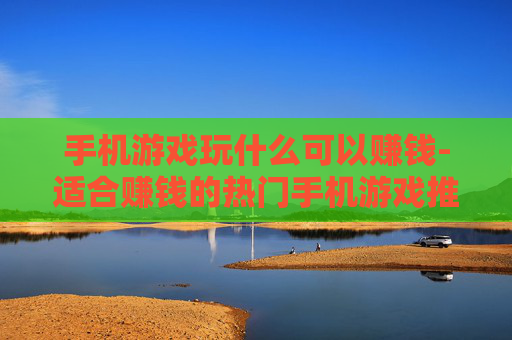 手机游戏玩什么可以赚钱-适合赚钱的热门手机游戏推荐 手机游戏玩什么可以赚钱-适合赚钱的热门手机游戏推荐