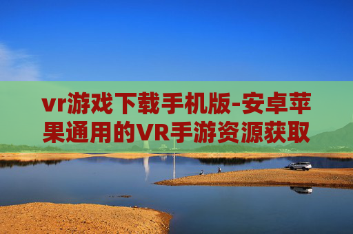 vr游戏下载手机版-安卓苹果通用的VR手游资源获取途径