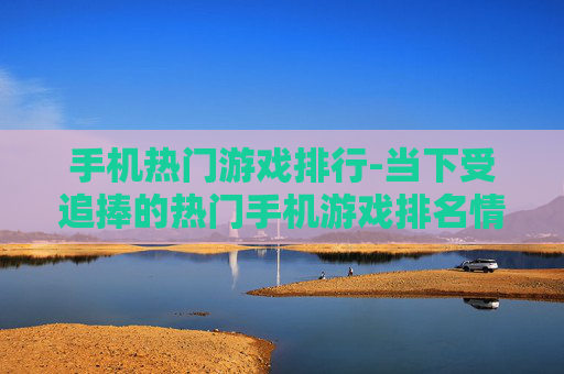 手机热门游戏排行-当下受追捧的热门手机游戏排名情况