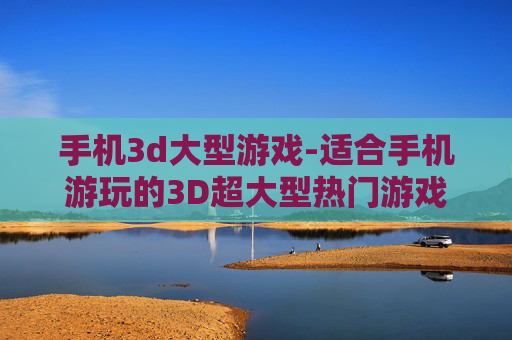 手机3d大型游戏-适合手机游玩的3D超大型热门游戏 手机3d大型游戏-适合手机游玩的3D超大型热门游戏