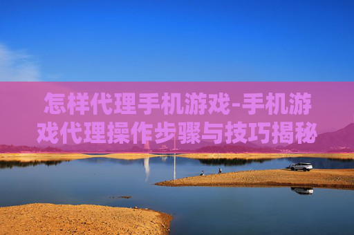 怎样代理手机游戏-手机游戏代理操作步骤与技巧揭秘 怎样代理手机游戏-手机游戏代理操作步骤与技巧揭秘