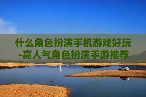 什么角色扮演手机游戏好玩-高人气角色扮演手游推荐及特色玩法 什么角色扮演手机游戏好玩-高人气角色扮演手游推荐及特色玩法