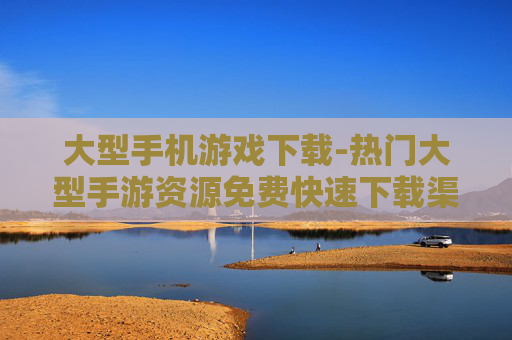 大型手机游戏下载-热门大型手游资源免费快速下载渠道 大型手机游戏下载-热门大型手游资源免费快速下载渠道