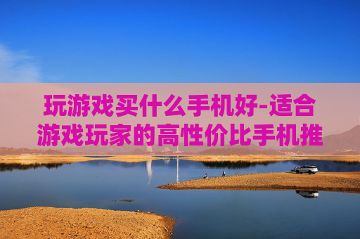 玩游戏买什么手机好-适合游戏玩家的高性价比手机推荐
